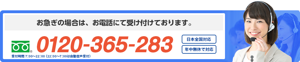 お急ぎの場合は、お電話にて受け付けております。 フリーダイヤル : 0120-365-283 年中無休で対応 日本全国対応