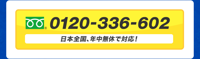 フリーダイヤル 0120-336-602 日本全国、年中無休で対応！