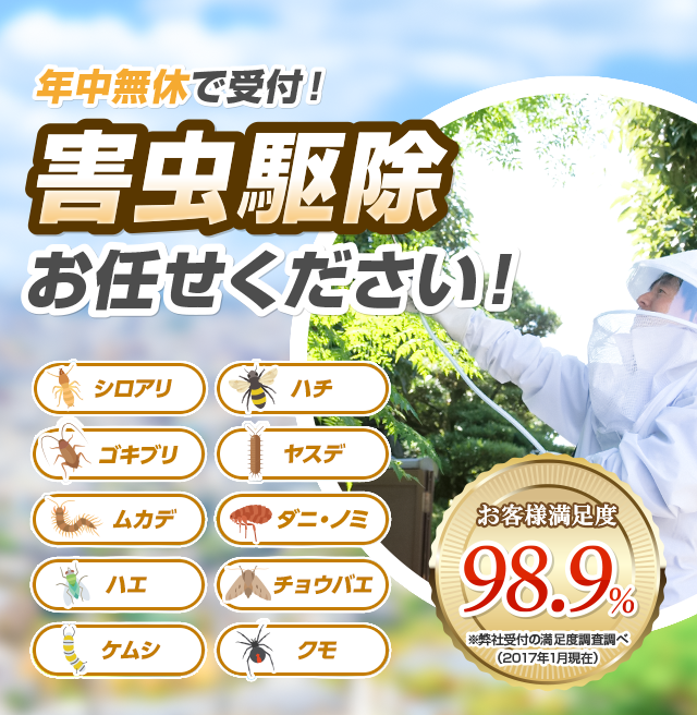 受付日本全国年中無休で対応 害虫駆除ならお任せください！ お客様満足度98.9% シロアリ ハチ ゴキブリ 衛生害虫 ムカデ ハエ ダニ ノミ クモ