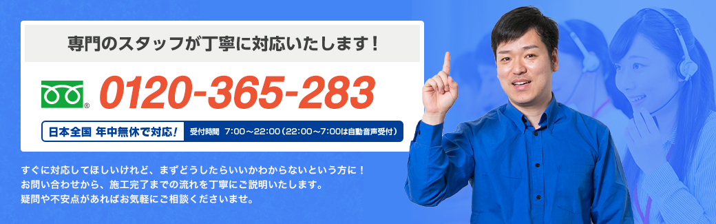 専門のスタッフが丁寧に対応いたします！ フリーダイヤル : 0120-365-283 日本全国 年中無休で対応！ すぐに対応してほしいけれど、まずどうしたらいいかわからないという方に！お問い合わせから、施工完了までの流れを丁寧にご説明いたします。疑問や不安点があればお気軽にご相談くださいませ。