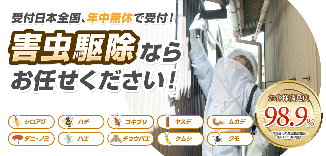 受付日本全国年中無休対応 害虫駆除ならお任せください！ お客様満足度98.9% シロアリ ハチ ゴキブリ ヤスデ ムカデ  ダニ・ノミ ハエ チョウバエ ケムシ クモ