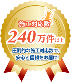 施工対応数240万件以上 圧倒的な施工対応数で、安心と信頼をお届け！